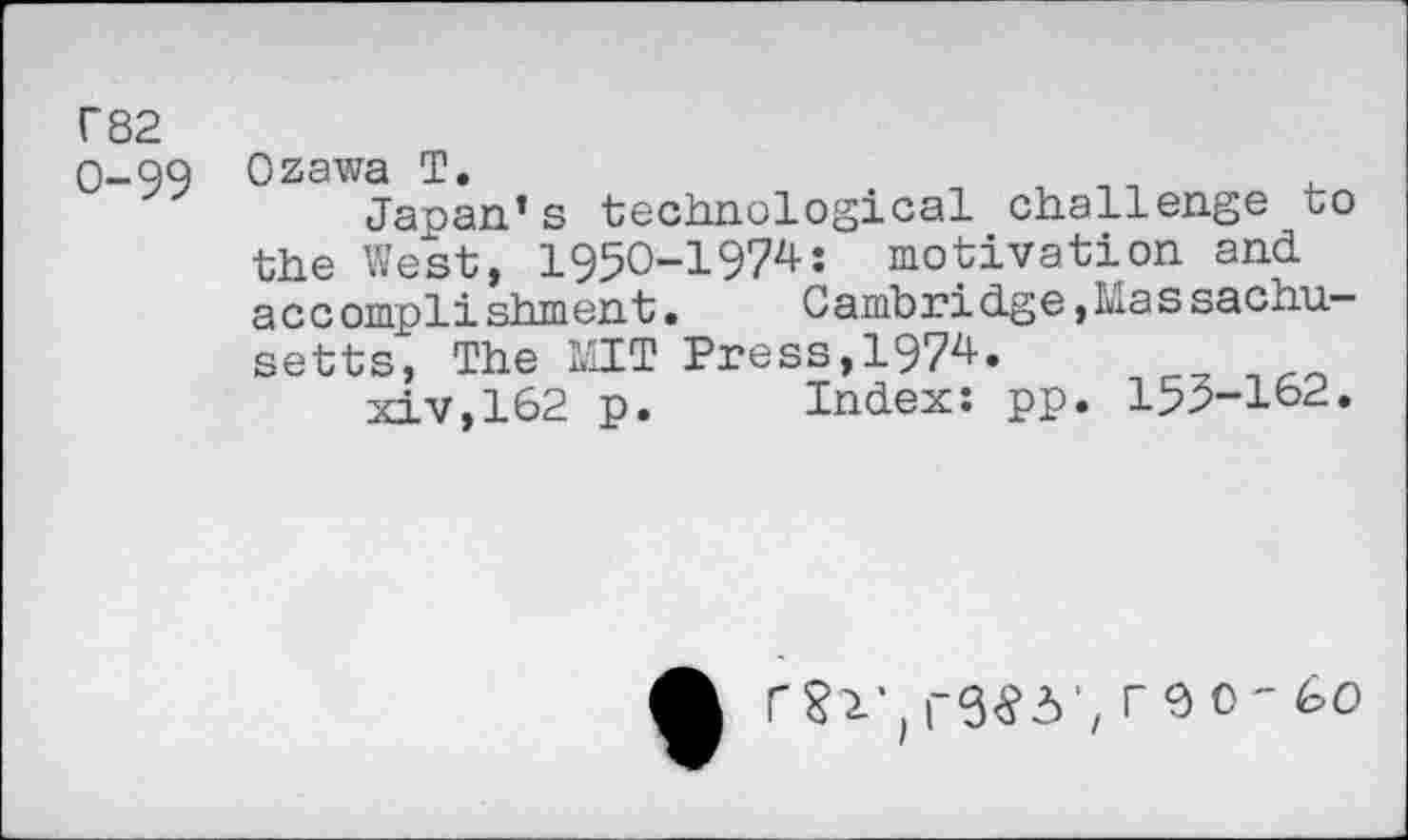 ﻿C82
O-QQ Ozawa T.
Japan’s technological challenge to the West, 1950-1974: motivation and accomplishment.	Cambridge »Massachu-
setts, The MIT Press,1974.
xiv,162 p.	Index: pp. 155-162.
A	r€)0-60